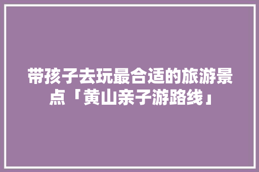 带孩子去玩最合适的旅游景点「黄山亲子游路线」 带孩子去玩最合适的旅游景点「黄山亲子游路线」 时尚潮流