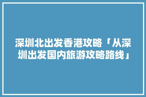 深圳北出发香港攻略「从深圳出发国内旅游攻略路线」 深圳北出发香港攻略「从深圳出发国内旅游攻略路线」 旅游指南
