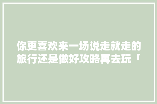 你更喜欢来一场说走就走的旅行还是做好攻略再去玩「国内旅游攻略说走就走的路线」 你更喜欢来一场说走就走的旅行还是做好攻略再去玩「国内旅游攻略说走就走的路线」 生活技巧