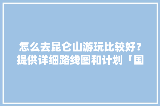 怎么去昆仑山游玩比较好？提供详细路线图和计划「国内旅游地图精简版」 怎么去昆仑山游玩比较好？提供详细路线图和计划「国内旅游地图精简版」 生活技巧