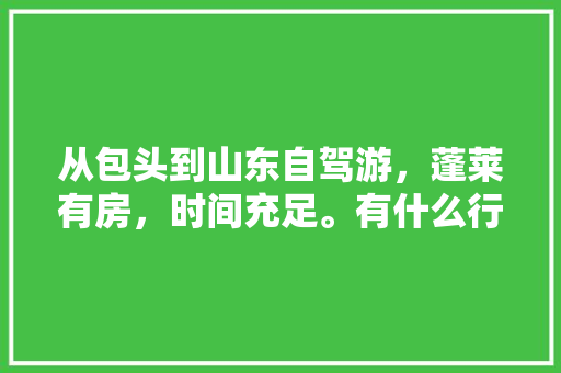 从包头到山东自驾游，蓬莱有房，时间充足。有什么行程和线路规划可以推荐「包头国内旅游攻略一日游」 从包头到山东自驾游，蓬莱有房，时间充足。有什么行程和线路规划可以推荐「包头国内旅游攻略一日游」 家庭生活
