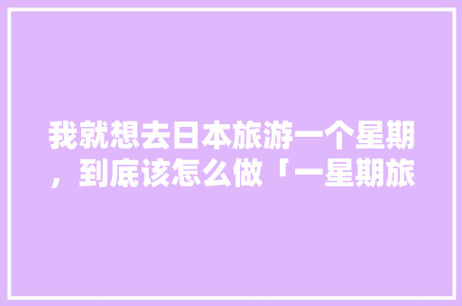 我就想去日本旅游一个星期，到底该怎么做「一星期旅游去哪好玩」 我就想去日本旅游一个星期，到底该怎么做「一星期旅游去哪好玩」 家庭生活