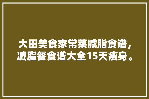 大田美食家常菜减脂食谱，减脂餐食谱大全15天瘦身。 大田美食家常菜减脂食谱，减脂餐食谱大全15天瘦身。 美食食谱