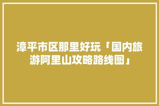 漳平市区那里好玩「国内旅游阿里山攻略路线图」 漳平市区那里好玩「国内旅游阿里山攻略路线图」 美食食谱