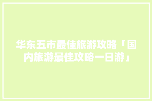 华东五市最佳旅游攻略「国内旅游最佳攻略一日游」 华东五市最佳旅游攻略「国内旅游最佳攻略一日游」 旅游指南