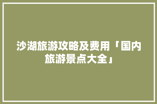 沙湖旅游攻略及费用「国内旅游景点大全」 沙湖旅游攻略及费用「国内旅游景点大全」 美食食谱