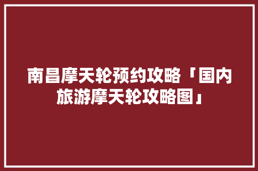 南昌摩天轮预约攻略「国内旅游摩天轮攻略图」 南昌摩天轮预约攻略「国内旅游摩天轮攻略图」 旅游指南
