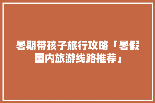 暑期带孩子旅行攻略「暑假国内旅游线路推荐」 暑期带孩子旅行攻略「暑假国内旅游线路推荐」 时尚潮流