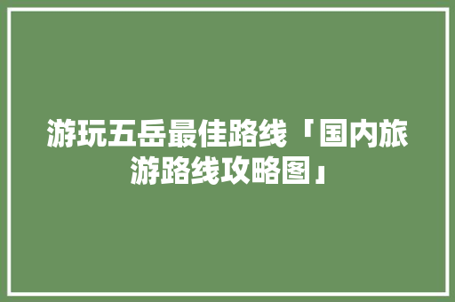 游玩五岳最佳路线「国内旅游路线攻略图」 游玩五岳最佳路线「国内旅游路线攻略图」 家庭生活