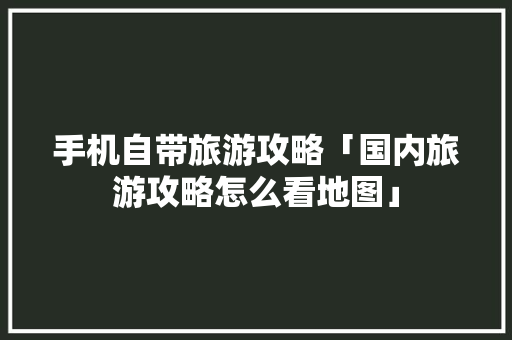 手机自带旅游攻略「国内旅游攻略怎么看地图」 手机自带旅游攻略「国内旅游攻略怎么看地图」 健康知识