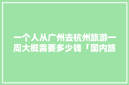 一个人从广州去杭州旅游一周大概需要多少钱「国内旅游攻略一周多少钱啊」 一个人从广州去杭州旅游一周大概需要多少钱「国内旅游攻略一周多少钱啊」 家庭生活