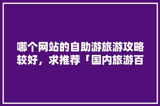 哪个网站的自助游旅游攻略较好，求推荐「国内旅游百度地图」 哪个网站的自助游旅游攻略较好，求推荐「国内旅游百度地图」 家庭生活