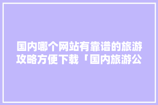 国内哪个网站有靠谱的旅游攻略方便下载「国内旅游公路攻略大全」 国内哪个网站有靠谱的旅游攻略方便下载「国内旅游公路攻略大全」 旅游指南