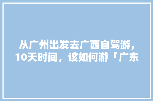 从广州出发去广西自驾游,10天时间,该如何游「广东出发国内旅游攻略路线」 生活技巧 从广州出发去广西自驾游,10天时间,该如何游「广东出发国内旅游攻略路线」 从广州出发去广西自驾游,10天时间,该如何游「广东出发国内旅游攻略路线」 生活技巧