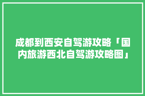 成都到西安自驾游攻略「国内旅游西北自驾游攻略图」 成都到西安自驾游攻略「国内旅游西北自驾游攻略图」 家庭生活