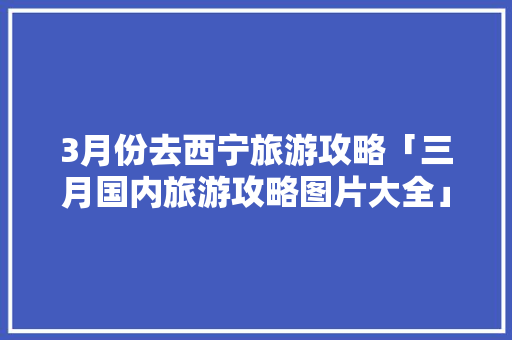 3月份去西宁旅游攻略「三月国内旅游攻略图片大全」 3月份去西宁旅游攻略「三月国内旅游攻略图片大全」 家庭生活