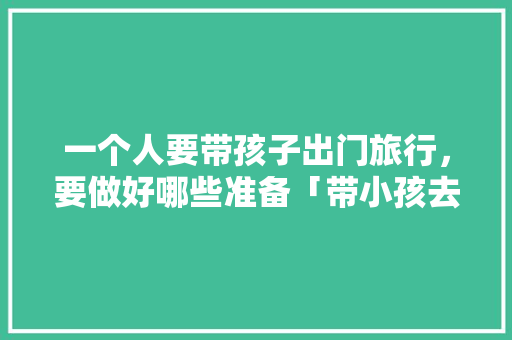 一个人要带孩子出门旅行，要做好哪些准备「带小孩去国内旅游攻略图片」 一个人要带孩子出门旅行，要做好哪些准备「带小孩去国内旅游攻略图片」 健康知识