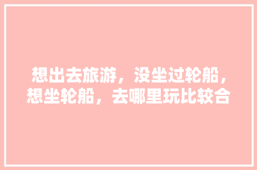 想出去旅游，没坐过轮船，想坐轮船，去哪里玩比较合适呢「上海轮船国内旅游攻略路线」 想出去旅游，没坐过轮船，想坐轮船，去哪里玩比较合适呢「上海轮船国内旅游攻略路线」 生活技巧