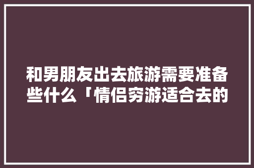 和男朋友出去旅游需要准备些什么「情侣穷游适合去的地方」 和男朋友出去旅游需要准备些什么「情侣穷游适合去的地方」 健康知识
