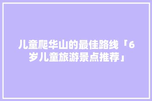 儿童爬华山的最佳路线「6岁儿童旅游景点推荐」 儿童爬华山的最佳路线「6岁儿童旅游景点推荐」 美食食谱