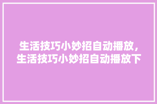 生活技巧小妙招自动播放，生活技巧小妙招自动播放下载。 生活技巧小妙招自动播放，生活技巧小妙招自动播放下载。 生活技巧