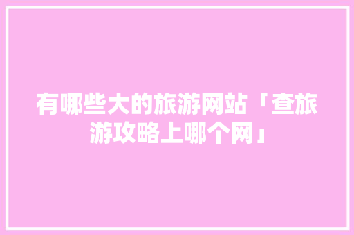 有哪些大的旅游网站「查旅游攻略上哪个网」 有哪些大的旅游网站「查旅游攻略上哪个网」 健康知识
