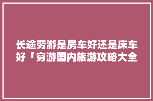 长途穷游是房车好还是床车好「穷游国内旅游攻略大全」 长途穷游是房车好还是床车好「穷游国内旅游攻略大全」 旅游指南