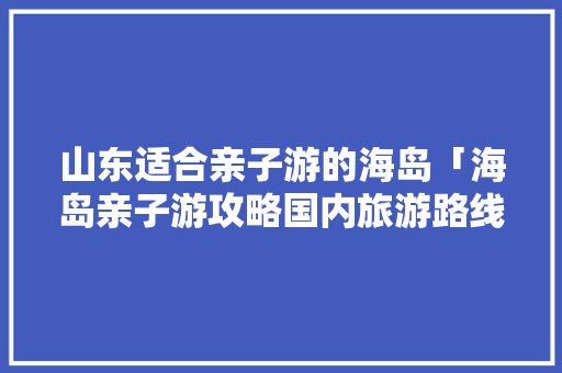 山东适合亲子游的海岛「海岛亲子游攻略国内旅游路线」 山东适合亲子游的海岛「海岛亲子游攻略国内旅游路线」 家庭生活