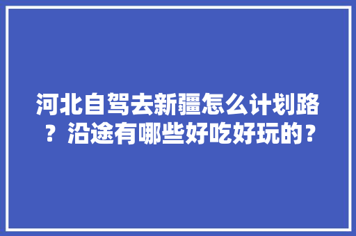 河北自驾去新疆怎么计划路？沿途有哪些好吃好玩的？注意些什么「河北穷游攻略国内旅游」 河北自驾去新疆怎么计划路？沿途有哪些好吃好玩的？注意些什么「河北穷游攻略国内旅游」 美食食谱
