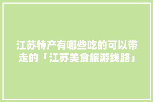 江苏特产有哪些吃的可以带走的「江苏美食旅游线路」 江苏特产有哪些吃的可以带走的「江苏美食旅游线路」 美食食谱