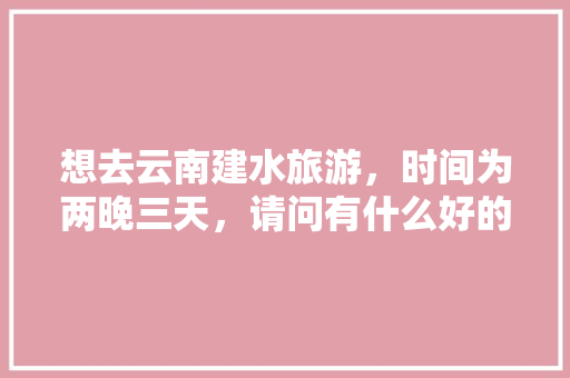 想去云南建水旅游，时间为两晚三天，请问有什么好的旅游攻略「国内旅游3晚4天攻略图」 想去云南建水旅游，时间为两晚三天，请问有什么好的旅游攻略「国内旅游3晚4天攻略图」 家庭生活