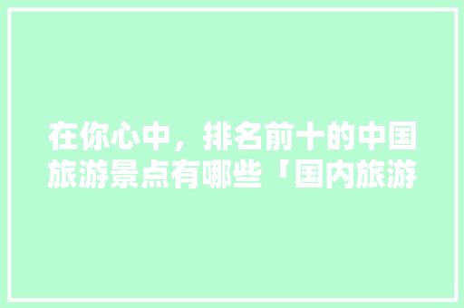 在你心中，排名前十的中国旅游景点有哪些「国内旅游攻略网站大全集免费」 在你心中，排名前十的中国旅游景点有哪些「国内旅游攻略网站大全集免费」 家庭生活