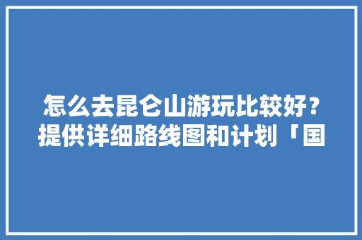 怎么去昆仑山游玩比较好？提供详细路线图和计划「国内旅游地图攻略图片」 怎么去昆仑山游玩比较好？提供详细路线图和计划「国内旅游地图攻略图片」 旅游指南