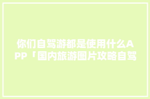 你们自驾游都是使用什么APP「国内旅游图片攻略自驾游路线」 你们自驾游都是使用什么APP「国内旅游图片攻略自驾游路线」 时尚潮流