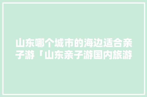 山东哪个城市的海边适合亲子游「山东亲子游国内旅游攻略大全」 山东哪个城市的海边适合亲子游「山东亲子游国内旅游攻略大全」 健康知识