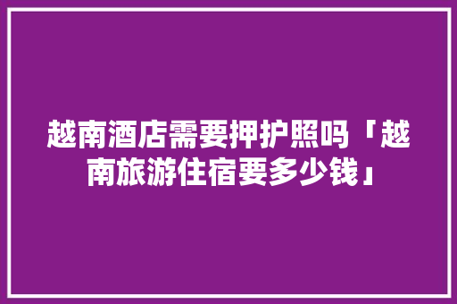 越南酒店需要押护照吗「越南旅游住宿要多少钱」 越南酒店需要押护照吗「越南旅游住宿要多少钱」 生活技巧