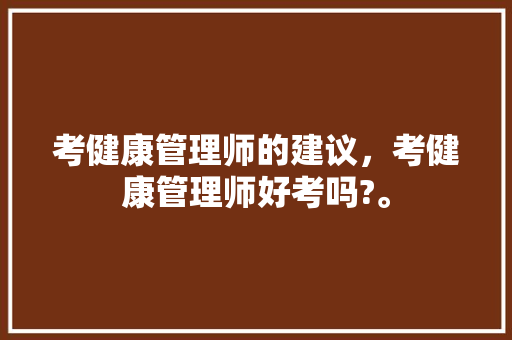 考健康管理师的建议，考健康管理师好考吗?。 考健康管理师的建议，考健康管理师好考吗?。 健康知识