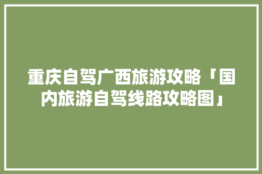重庆自驾广西旅游攻略「国内旅游自驾线路攻略图」 重庆自驾广西旅游攻略「国内旅游自驾线路攻略图」 美食食谱