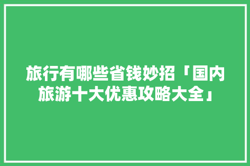 旅行有哪些省钱妙招「国内旅游十大优惠攻略大全」 旅行有哪些省钱妙招「国内旅游十大优惠攻略大全」 家庭生活