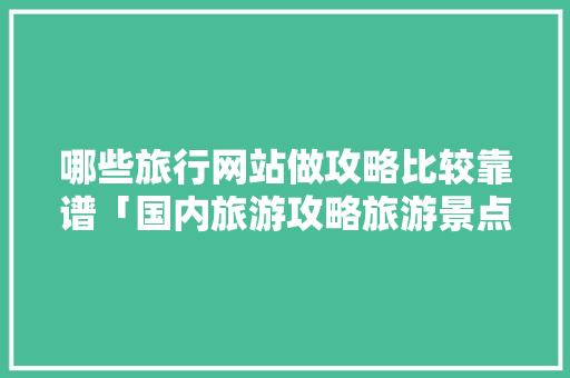 哪些旅行网站做攻略比较靠谱「国内旅游攻略旅游景点推荐」 哪些旅行网站做攻略比较靠谱「国内旅游攻略旅游景点推荐」 生活技巧