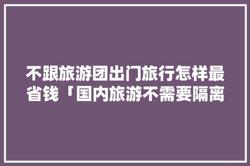 不跟旅游团出门旅行怎样最省钱「国内旅游不需要隔离」 不跟旅游团出门旅行怎样最省钱「国内旅游不需要隔离」 健康知识