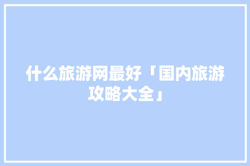 什么旅游网最好「国内旅游攻略大全」 什么旅游网最好「国内旅游攻略大全」 时尚潮流