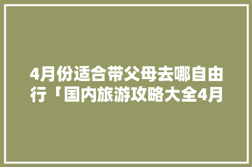 4月份适合带父母去哪自由行「国内旅游攻略大全4月12日」