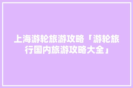 上海游轮旅游攻略「游轮旅行国内旅游攻略大全」 上海游轮旅游攻略「游轮旅行国内旅游攻略大全」 时尚潮流