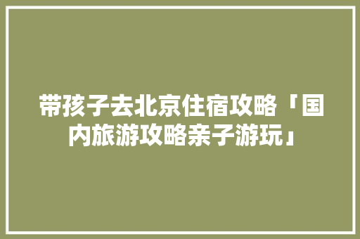 带孩子去北京住宿攻略「国内旅游攻略亲子游玩」 带孩子去北京住宿攻略「国内旅游攻略亲子游玩」 美食食谱