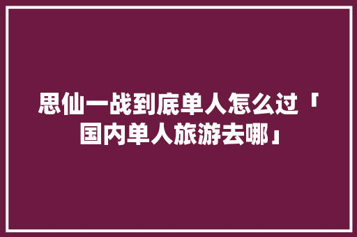 思仙一战到底单人怎么过「国内单人旅游去哪」 思仙一战到底单人怎么过「国内单人旅游去哪」 时尚潮流