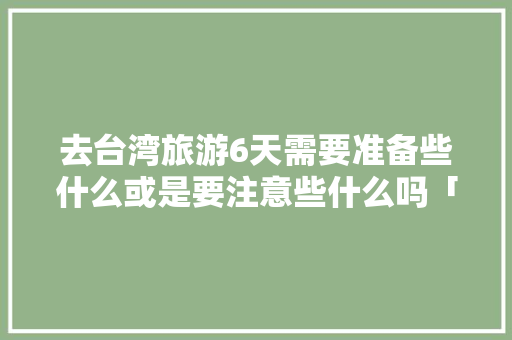去台湾旅游6天需要准备些什么或是要注意些什么吗「国内旅游台北攻略图高清大图」 去台湾旅游6天需要准备些什么或是要注意些什么吗「国内旅游台北攻略图高清大图」 生活技巧