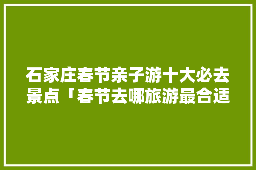 石家庄春节亲子游十大必去景点「春节去哪旅游最合适亲子游」 石家庄春节亲子游十大必去景点「春节去哪旅游最合适亲子游」 旅游指南