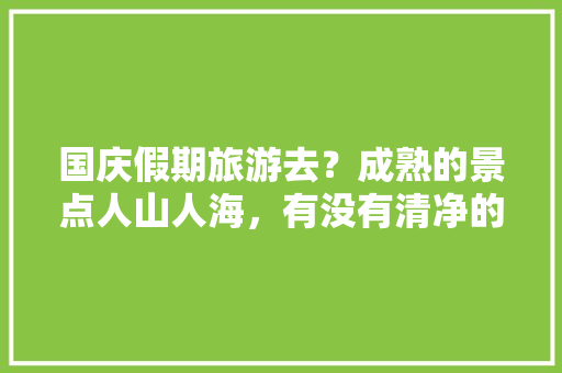 国庆假期旅游去？成熟的景点人山人海，有没有清净的地方推荐「暑假国内旅游一日游攻略大全」 国庆假期旅游去？成熟的景点人山人海，有没有清净的地方推荐「暑假国内旅游一日游攻略大全」 时尚潮流