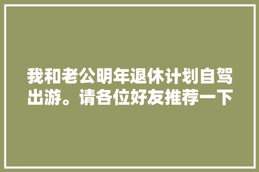 我和老公明年退休计划自驾出游。请各位好友推荐一下自由行攻略「国内开车自驾游」 我和老公明年退休计划自驾出游。请各位好友推荐一下自由行攻略「国内开车自驾游」 旅游指南